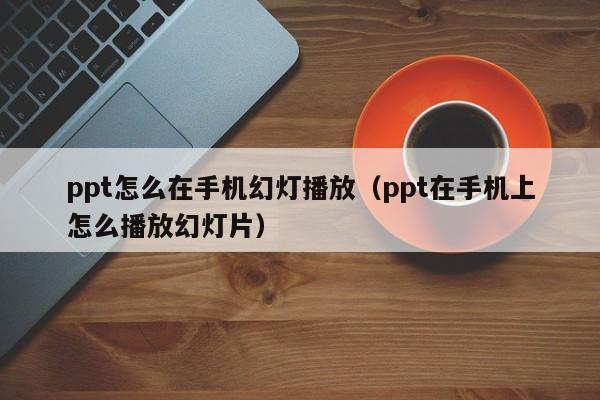 ppt怎么在手机幻灯播放（ppt在手机上怎么播放幻灯片）