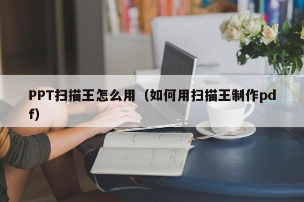 PPT扫描王怎么用（如何用扫描王制作pdf）