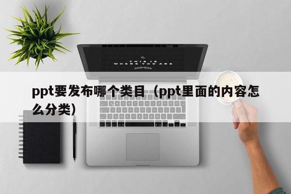 ppt要发布哪个类目（ppt里面的内容怎么分类）