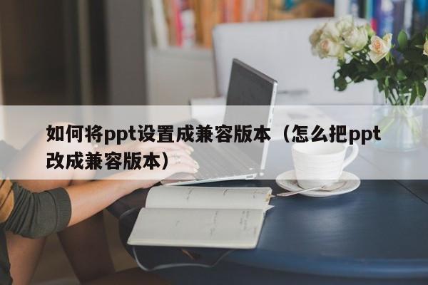 如何将ppt设置成兼容版本（怎么把ppt改成兼容版本）