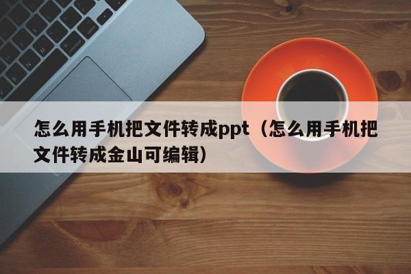 怎么用手机把文件转成ppt（怎么用手机把文件转成金山可编辑）