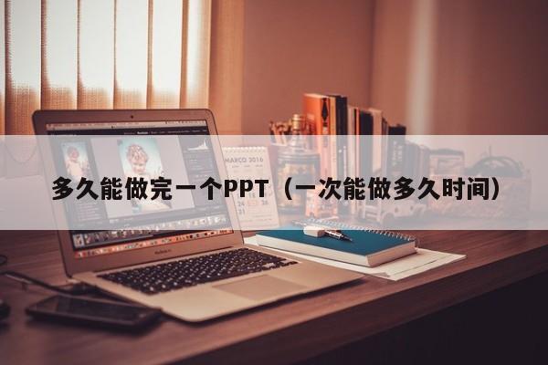 多久能做完一个PPT（一次能做多久时间）