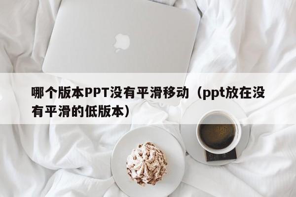 哪个版本PPT没有平滑移动（ppt放在没有平滑的低版本）