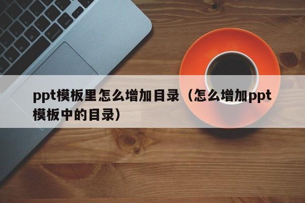 ppt模板里怎么增加目录（怎么增加ppt模板中的目录）
