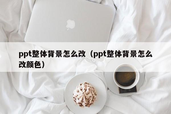 ppt整体背景怎么改（ppt整体背景怎么改颜色）
