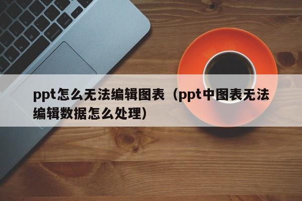 ppt怎么无法编辑图表（ppt中图表无法编辑数据怎么处理）