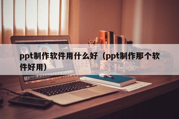 ppt制作软件用什么好（ppt制作那个软件好用）