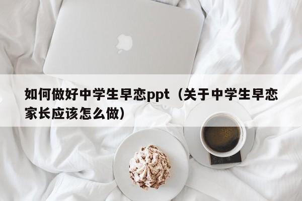 如何做好中学生早恋ppt（关于中学生早恋家长应该怎么做）