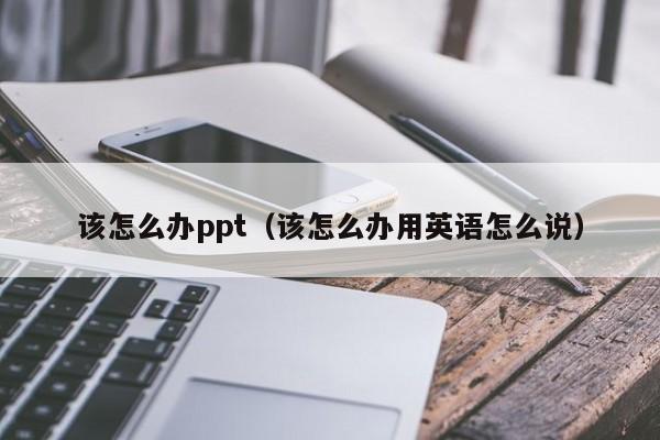 该怎么办ppt（该怎么办用英语怎么说）