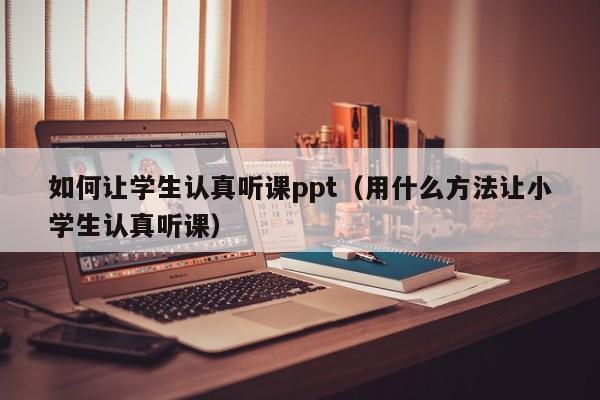 如何让学生认真听课ppt（用什么方法让小学生认真听课）