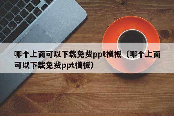 哪个上面可以下载免费ppt模板（哪个上面可以下载免费ppt模板）