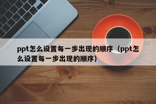 ppt怎么设置每一步出现的顺序（ppt怎么设置每一步出现的顺序）