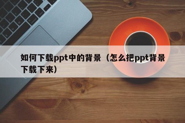 如何下载ppt中的背景（怎么把ppt背景下载下来）