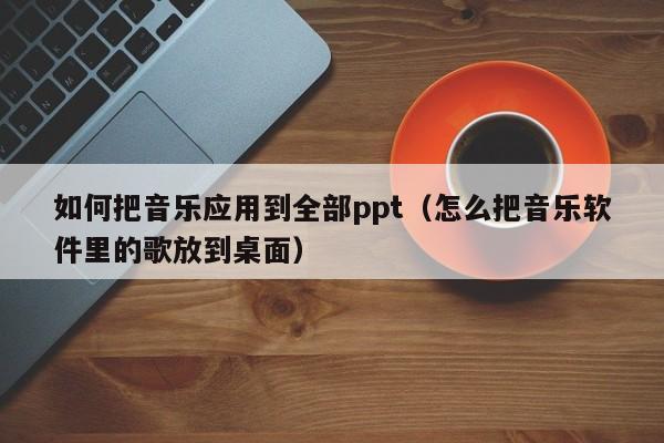 如何把音乐应用到全部ppt（怎么把音乐软件里的歌放到桌面）