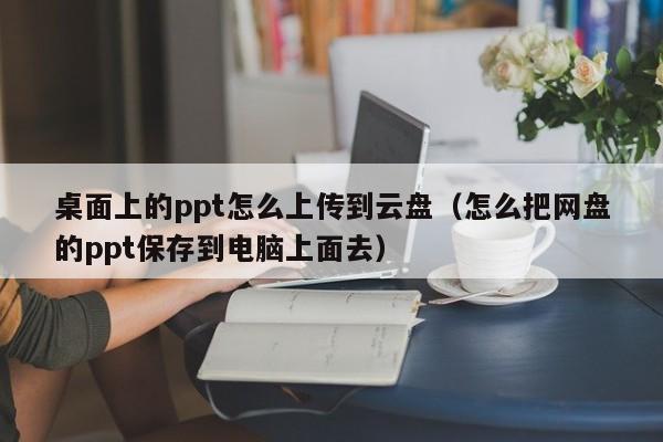 桌面上的ppt怎么上传到云盘（怎么把网盘的ppt保存到电脑上面去）