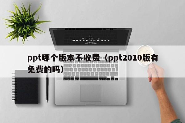 ppt哪个版本不收费（ppt2010版有免费的吗）