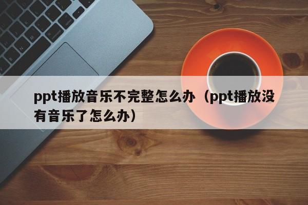 ppt播放音乐不完整怎么办（ppt播放没有音乐了怎么办）