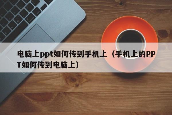 电脑上ppt如何传到手机上（手机上的PPT如何传到电脑上）