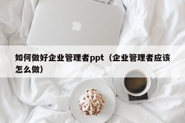 如何做好企业管理者ppt（企业管理者应该怎么做）