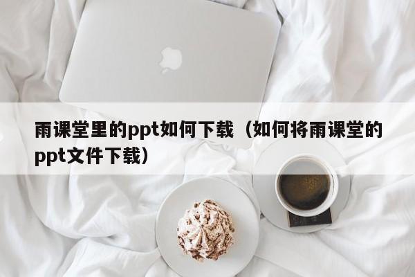 雨课堂里的ppt如何下载（如何将雨课堂的ppt文件下载）