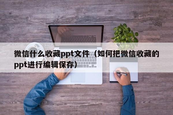 微信什么收藏ppt文件（如何把微信收藏的ppt进行编辑保存）