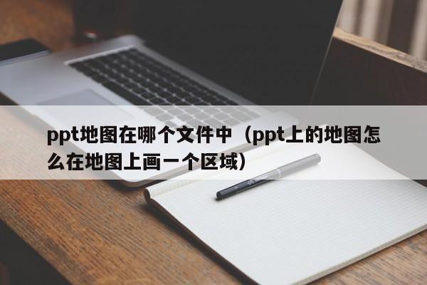 ppt地图在哪个文件中（ppt上的地图怎么在地图上画一个区域）
