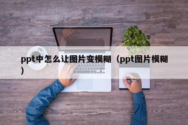 ppt中怎么让图片变模糊（ppt图片模糊）