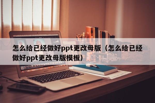 怎么给已经做好ppt更改母版（怎么给已经做好ppt更改母版模板）