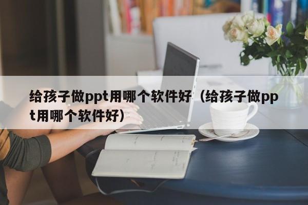 给孩子做ppt用哪个软件好（给孩子做ppt用哪个软件好）