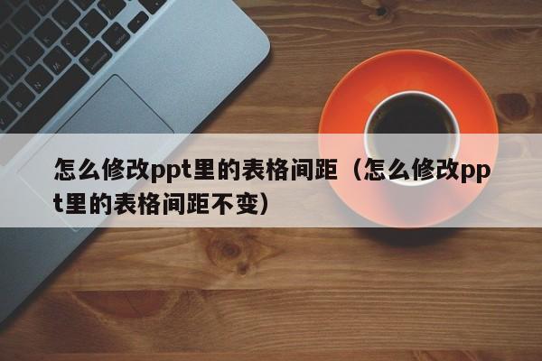 怎么修改ppt里的表格间距（怎么修改ppt里的表格间距不变）