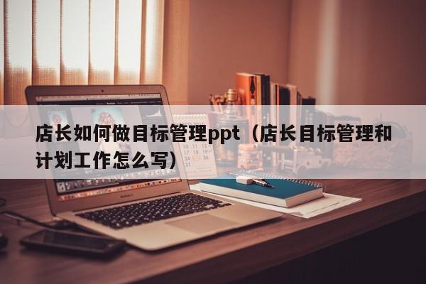 店长如何做目标管理ppt（店长目标管理和计划工作怎么写）