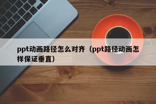 ppt动画路径怎么对齐（ppt路径动画怎样保证垂直）