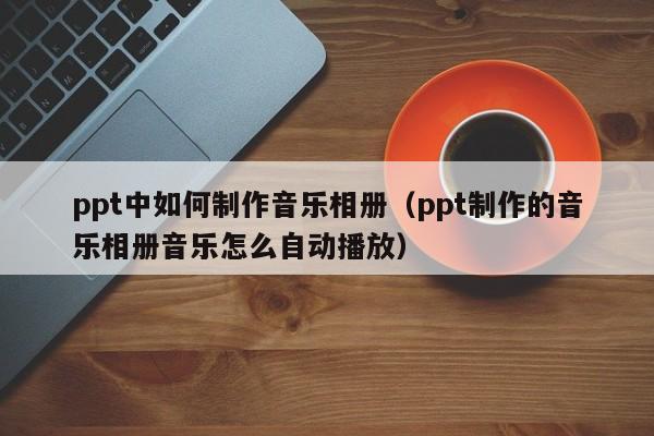 ppt中如何制作音乐相册（ppt制作的音乐相册音乐怎么自动播放）