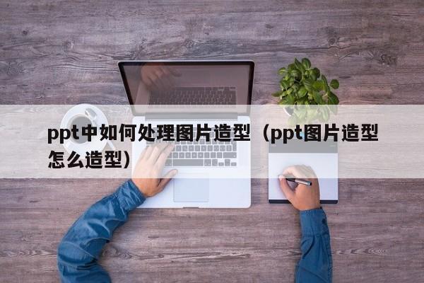 ppt中如何处理图片造型（ppt图片造型怎么造型）