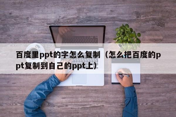 百度里ppt的字怎么复制（怎么把百度的ppt复制到自己的ppt上）