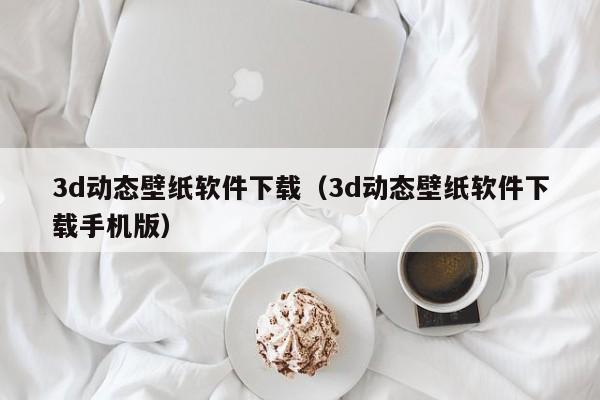 3d动态壁纸软件下载（3d动态壁纸软件下载手机版）