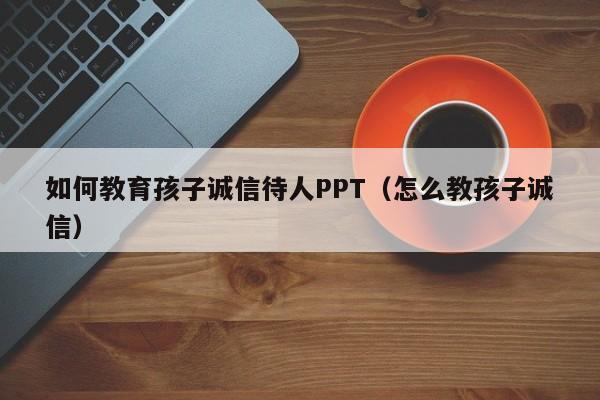 如何教育孩子诚信待人PPT（怎么教孩子诚信）