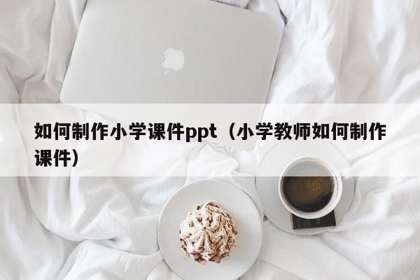 如何制作小学课件ppt（小学教师如何制作课件）