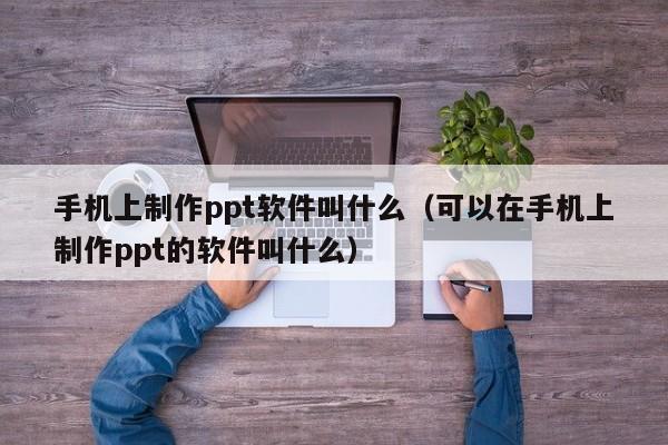 手机上制作ppt软件叫什么（可以在手机上制作ppt的软件叫什么）