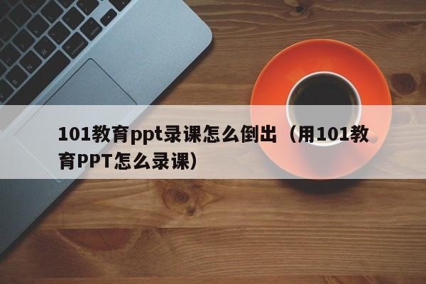 101教育ppt录课怎么倒出（用101教育PPT怎么录课）