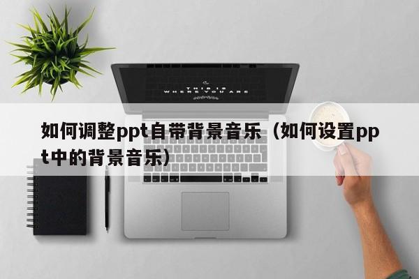如何调整ppt自带背景音乐（如何设置ppt中的背景音乐）