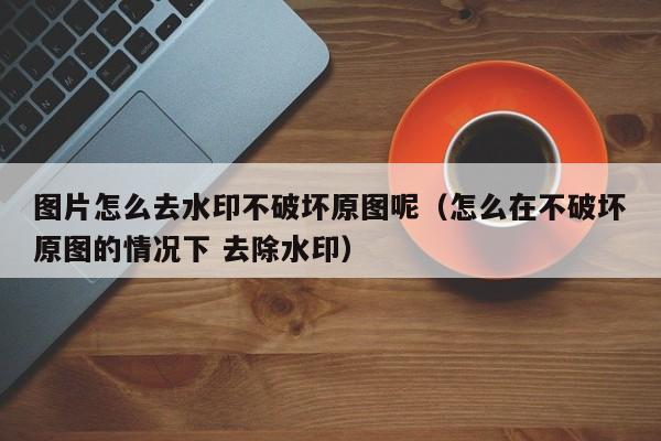 图片怎么去水印不破坏原图呢（怎么在不破坏原图的情况下 去除水印）