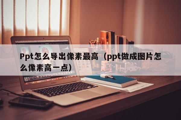 Ppt怎么导出像素最高（ppt做成图片怎么像素高一点）