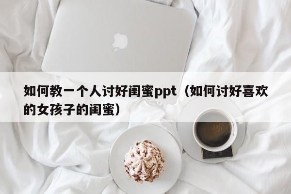 如何教一个人讨好闺蜜ppt（如何讨好喜欢的女孩子的闺蜜）