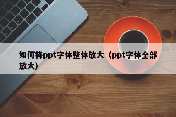 如何将ppt字体整体放大（ppt字体全部放大）
