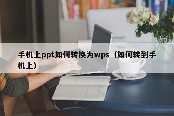 手机上ppt如何转换为wps（如何转到手机上）