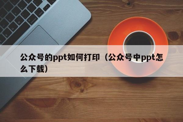 公众号的ppt如何打印（公众号中ppt怎么下载）