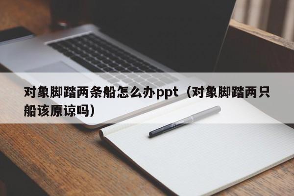 对象脚踏两条船怎么办ppt(对象脚踏两只船该原谅吗)