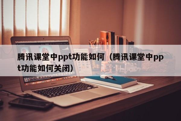 腾讯课堂中ppt功能如何（腾讯课堂中ppt功能如何关闭）