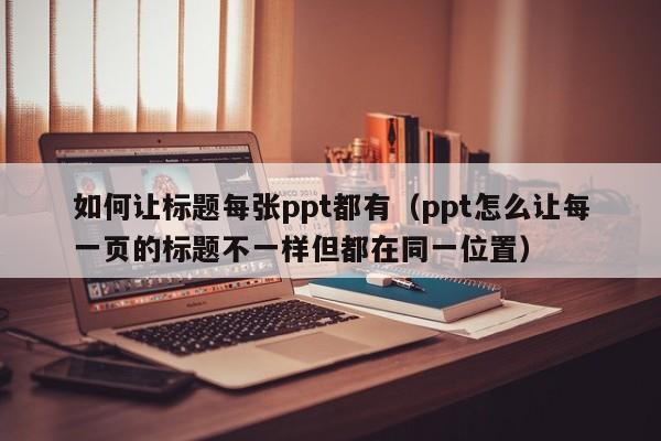 如何让标题每张ppt都有（ppt怎么让每一页的标题不一样但都在同一位置）